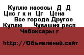 Куплю насосы 1Д, Д, Цнс(г,к,н) Цг › Цена ­ 10 000 - Все города Другое » Куплю   . Чувашия респ.,Чебоксары г.